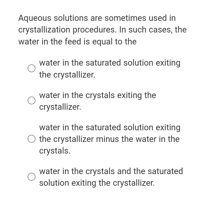 Aqueous solutions are sometimes used in
crystallization procedures. In such cases, the
water in the feed is equal to the
water in the saturated solution exiting
the crystallizer.
water in the crystals exiting the
crystallizer.
water in the saturated solution exiting
the crystallizer minus the water in the
crystals.
water in the crystals and the saturated
solution exiting the crystallizer.
