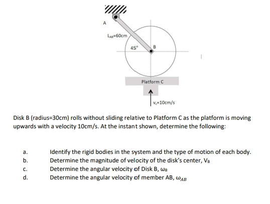 Las=60cm
45°
B
Platform C
v-10cm/s
Disk B (radius=30cm) rolls without sliding relative to Platform Cas the platform is moving
upwards with a velocity 10cm/s. At the instant shown, determine the following:
Identify the rigid bodies in the system and the type of motion of each body.
Determine the magnitude of velocity of the disk's center, Va
Determine the angular velocity of Disk B, wa
Determine the angular velocity of member AB, WAB
a.
b.
С.
d.
