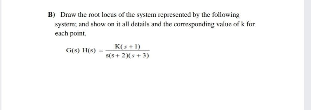 B) Draw the root locus of the system represented by the following
system; and show on it all details and the corresponding value of k for
each point.
K(s + 1)
G(s) H(s) =
s(s+ 2)(s+3)
