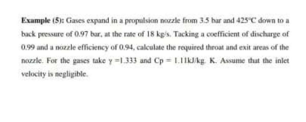 Example (5): Gases expand in a propulsioan nozzle from 3.5 bar and 425"C down to a
back pressure of 0.97 bar, at the rate of 18 kg/s. Tacking a coefficient of discharge of
0.99 and a nózzle efficiency of 0.94, caleulate the required throat und exit areas of the
nozzle. For the gases take y =1333 and Cp 1.11kJ/kg K. Assume that the inlet
velocity is negligible.
