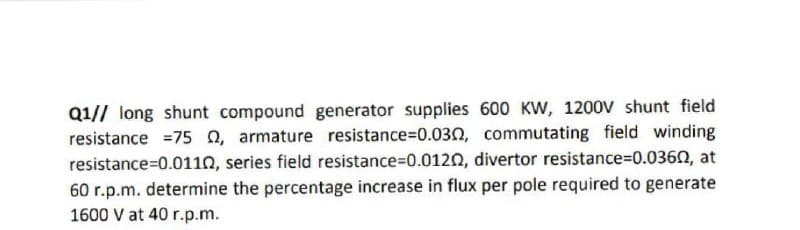 Q1// long shunt compound generator supplies 600 KW, 1200V shunt field
resistance =75 0, armature resistance=D0.030, commutating field winding
resistance=D0.0110, series field resistance=D0.0120, divertor resistance%3D0.0360, at
60 r.p.m. determine the percentage increase in flux per pole required to generate
1600 V at 40 r.p.m.
