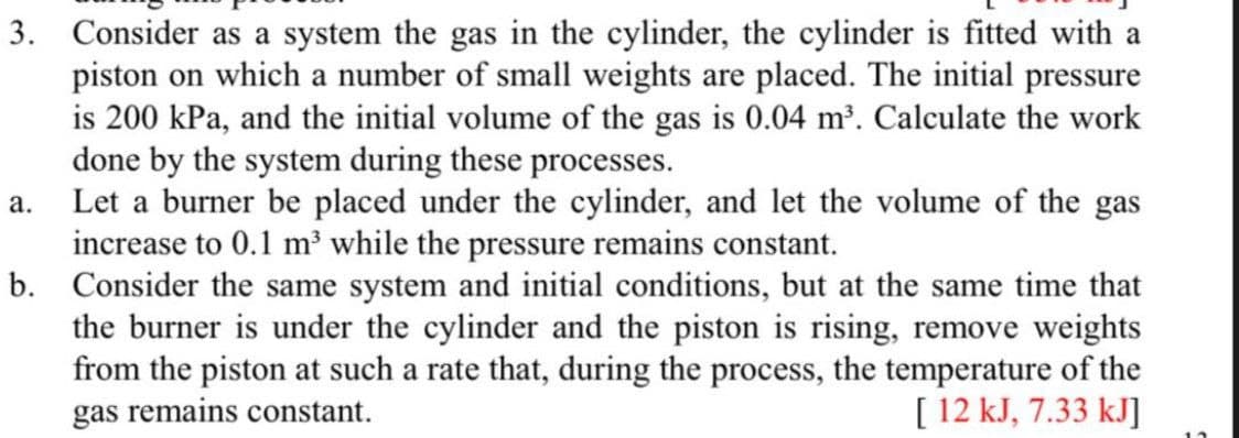 3. Consider as a system the gas in the cylinder, the cylinder is fitted with a
piston on which a number of small weights are placed. The initial pressure
is 200 kPa, and the initial volume of the gas is 0.04 m³. Calculate the work
done by the system during these processes.
Let a burner be placed under the cylinder, and let the volume of the gas
increase to 0.1 m³ while the pressure remains constant.
b. Consider the same system and initial conditions, but at the same time that
the burner is under the cylinder and the piston is rising, remove weights
from the piston at such a rate that, during the process, the temperature of the
gas remains constant.
а.
[ 12 kJ, 7.33 kJ]
