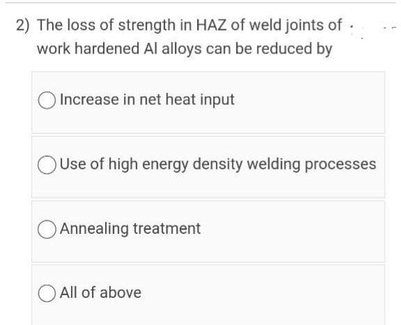 2) The loss of strength in HAZ of weld joints of.
work hardened Al alloys can be reduced by
Increase in net heat input
Use of high energy density welding processes
Annealing treatment
O All of above
