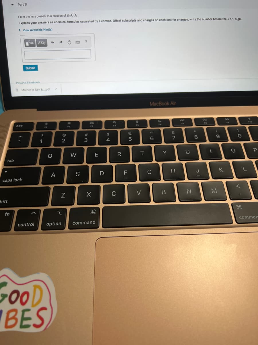 tab
hift
Part B
fn
Enter the ions present in a solution of K₂CO3.
Express your answers as chemical formulas separated by a comma. Offset subscripts and charges on each ion; for charges, write the number before the + or - sign.
▸ View Available Hint(s)
B
Provide Feedhark
caps lock
—— | ΑΣΦ
esc
Submit
Mother to Son &..pdf
!
1
F1
Q
GOOD
BES
A
@
2
N
F2
W
S
?
#3
8.0
F3
X
E
I
control option command
дв
D
$
4
F4
C
R
F
%
5
FS
T
V
MacBook Air
< 6
G
Y
B
&
7
H
F7
U
N
*
8
J
DII
(
9
D
1
M
DD
K
O
)
O
<
L
F10
P
comman