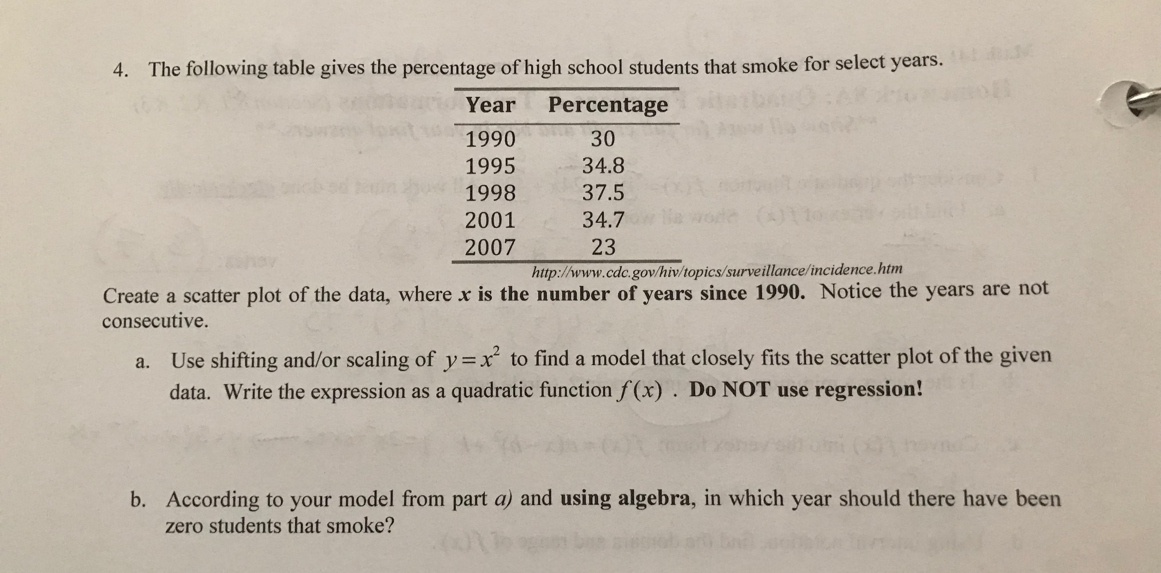 The following table gives the percentage of high school students that smoke for select years.
4.
t3:
Year
Percentage
1990
30
1995
34.8
37.5
1998
(01
e
de
34.7
2001
2007
23
http://www.cdc. gov/hiv/topics/surveillance/incidence.htm
Create a scatter plot of the data, where x is the number of years since 1990. Notice the years are not
consecutive.
Use shifting and/or scaling of y=x to find a model that closely fits the scatter plot of the given
data. Write the expression as a quadratic function f(x). Do NOT use regression!
a.
b. According to your model from part a) and using algebra, in which year should there have been
zero students that smoke?
ni
