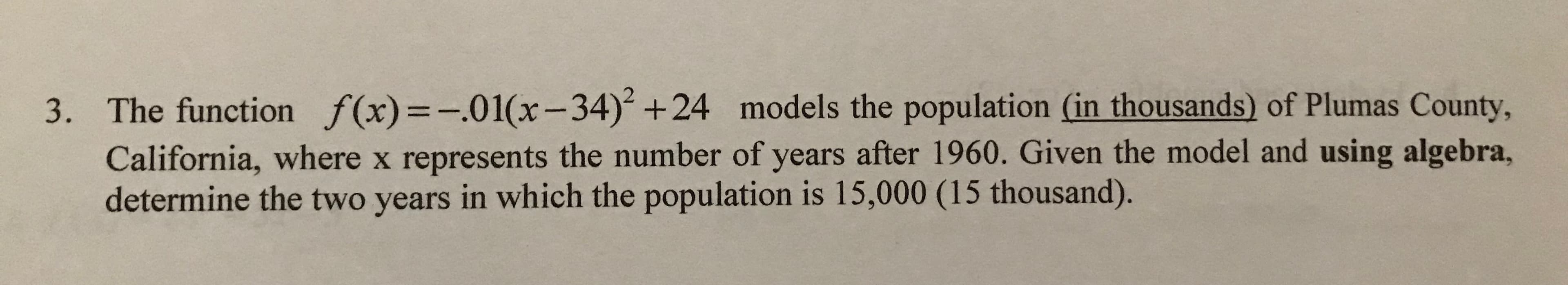 The function f(x)=-.01(x-34) +24 models the population (in thousands) of Plumas County,
3.
California, where x represents the number of years after 1960. Given the model and using algebra,
determine the two years in which the population is 15,000 (15 thousand).
