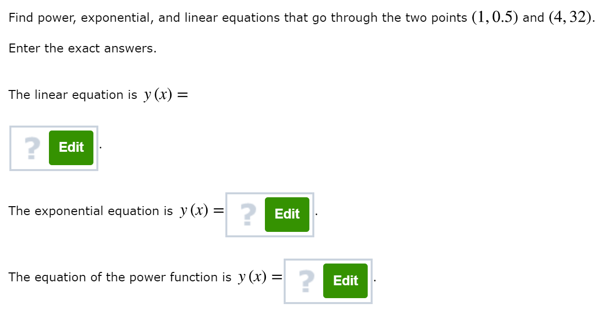 Find power, exponential, and linear equations that go through the two points (1,0.5) and (4, 32).
Enter the exact answers.
The linear equation is y (x) =
?Edit
The exponential equation is y (x) =
Edit
The equation of the power function is y (x) =|
Edit
