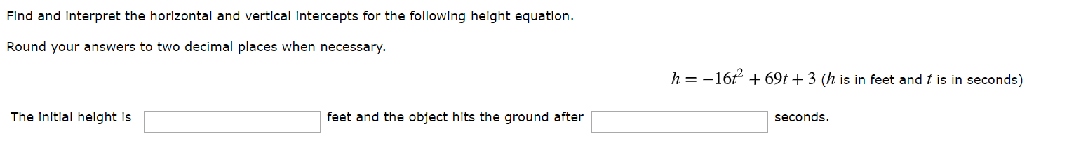 Find and interpret the horizontal and vertical intercepts for the following height equation.
Round your answers to two decimal places when necessary.
h=-16
69t + 3 (h is in feet and t is in seconds)
The initial height is
feet and the object hits the ground after
seconds.

