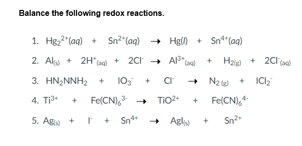 Balance the following redox reactions.
1. Hg₂²+ (aq) + Sn²+ (aq) → Hg() +
2. Al(s) +
2H* (aq)
+ 2Cl → Al³+ (aq)
3. HN2NNH2 +
103 + CI™
4. Ti³+ + Fe(CN)6³-→
5. Ag(s) + I + Sn4+
TiO²+ +
Sn4+ (aq)
+ H2(g) +
N2 (8) + ICI₂
Fe(CN)64-
Sn²+
Agl(s) +
2Cl(aq)