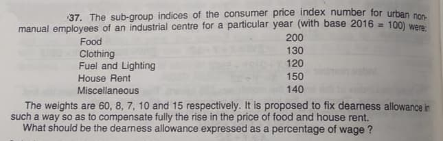 37. The sub-group indices of the consumer price index number for urban no
manual employees of an industrial centre for a particular year (with base 2016 = 100) were
200
Food
130
Clothing
Fuel and Lighting
120
House Rent
150
Miscellaneous
140
The weights are 60, 8, 7, 10 and 15 respectively. It is proposed to fix dearness allowance in
such a way so as to compensate fully the rise in the price of food and house rent.
What should be the dearness allowance expressed as a percentage of wage ?
