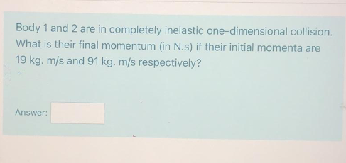 Body 1 and 2 are in completely inelastic one-dimensional collision.
What is their final momentum (in N.s) if their initial momenta are
19 kg. m/s and 91 kg. m/s respectively?
Answer:
