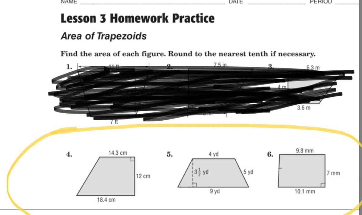 NAME
DATE
PERIOD
Lesson 3 Homework Practice
Area of Trapezoids
Find the area of each figure. Round to the nearest tenth if necessary.
7.5 in
1.
6.3 m
3.6 m
7 ft
14.3 cm
9.8 mm
4.
5.
4 yd
6.
3 yd
5 yd
7 mm
12 cm
9 yd
10.1 mm
18.4 cm
