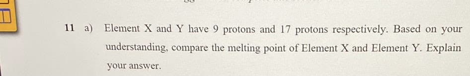 11 a)
Element X and Y have 9 protons and 17 protons respectively. Based on your
understanding, compare the melting point of Element X and Element Y. Explain
your answer.
