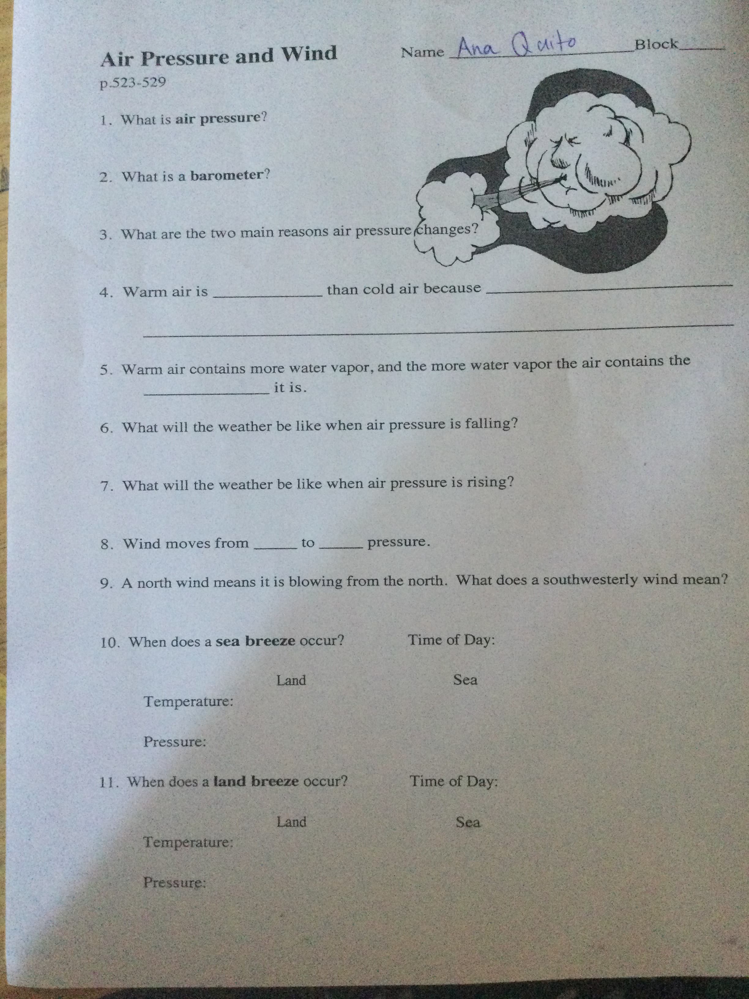 Air Pressure and Wind
Name Ana Qdito
Block
p.523-529
1. What is air pressure?
2. What is a barometer?
3. What are the two main reasons air pressure changes?
4. Warm air is
than cold air because
5. Warm air contains more water vapor, and the more water vapor the air contains the
it is
