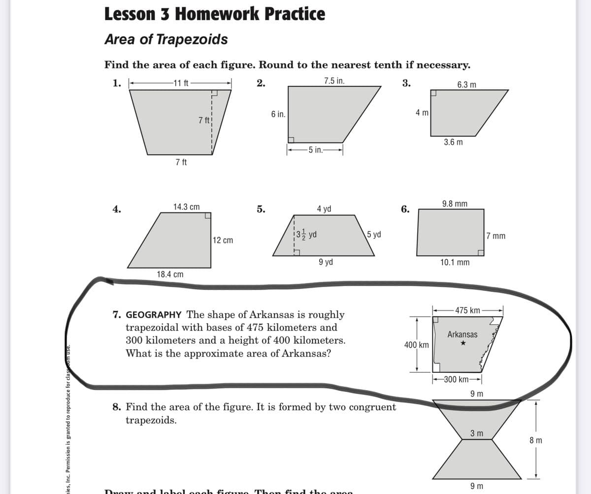 Lesson 3 Homework Practice
Area of Trapezoids
Find the area of each figure. Round to the nearest tenth if necessary.
1.
-11 ft
2.
7.5 in.
3.
6.3 m
6 in.
4 m
7 ft!
3.6 m
5 in.-
7 ft
4.
14.3 cm
5.
4 yd
6.
9.8 mm
3 yd
\5 yd
7 mm
12 cm
9 yd
10.1 mm
18.4 cm
475 km
7. GEOGRAPHY The shape of Arkansas is roughly
trapezoidal with bases of 475 kilometers and
300 kilometers and a height of 400 kilometers.
What is the approximate area of Arkansas?
Arkansas
400 km
-300 km
9 m
8. Find the area of the figure. It is formed by two congruent
trapezoids.
3 m
8 m
9 m
Drow ond lo bel o9eh fisu no Th on find the oroo
nies, Inc. Permission is granted to reproduce for cla
