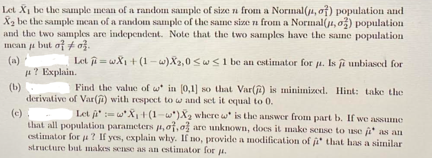 Let X1 be the sample mcan of a random sample of size n from a Norinal(jµ, o†) population and
X2 be the sample mean of a random sample of the same size n from a Normal(j1, o,) population
and the two samples are independent. Note that the two samples have the same population
Imean ji but o + o3.
Let i = wX1 +(1 – w)X2,0 <w<1 be an cstimator for ji. Is îî unbiased for
(a)
L? Explain.
Find the value of w* in [0,1] so that Var(î) is minimized. Hint: take the
(b)
derivative of Var(ſî) with respect to w and set it equal to 0.
(c)
that all population parameters µ, 07,0% are unknown, does it make sense to use îiª as an
estimator for µ? If ycs, explain why. If no, provide a modification of i that has a similar
structure but makes sense as an estimnator for 1.
Let i := w*X1+(1-w*)X2 where w' is the answer from part b. If we assume
