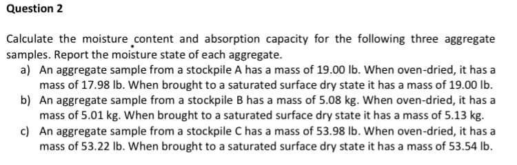Question 2
Calculate the moisture content and absorption capacity for the following three aggregate
samples. Report the moisture state of each aggregate.
a) An aggregate sample from a stockpile A has a mass of 19.00 lb. When oven-dried, it has a
mass of 17.98 lb. When brought to a saturated surface dry state it has a mass of 19.00 lb.
b) An aggregate sample from a stockpile B has a mass of 5.08 kg. When oven-dried, it has a
mass of 5.01 kg. When brought to a saturated surface dry state it has a mass of 5.13 kg.
c) An aggregate sample from a stockpile C has a mass of 53.98 lb. When oven-dried, it has a
mass of 53.22 lb. When brought to a saturated surface dry state it has a mass of 53.54 Ib.
