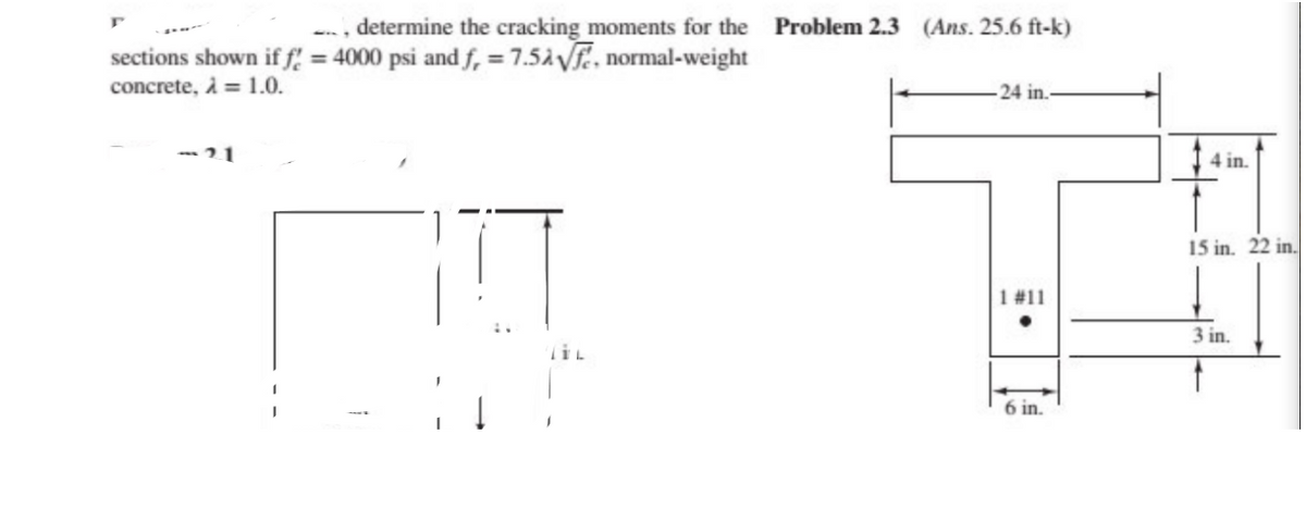 -, determine the cracking moments for the Problem 2.3 (Ans. 25.6 ft-k)
sections shown if f = 4000 psi and f, = 7.5ÀVF, normal-weight
concrete, À = 1.0.
24 in.
-21
4 in.
15 in. 22 in.
1 #11
3 in.
TIL
6 in.
