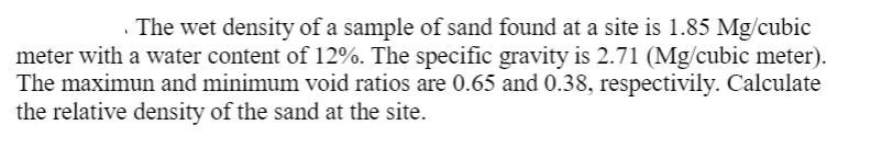 . The wet density of a sample of sand found at a site is 1.85 Mg/cubic
meter with a water content of 12%. The specific gravity is 2.71 (Mg/cubic meter).
The maximun and minimum void ratios are 0.65 and 0.38, respectivily. Calculate
the relative density of the sand at the site.
