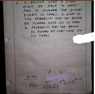 1. A BR10GE OVER A RIKER
MUST RE ABLE TO SAFELY
PASS A FLOWRATE THAT OCCKES
EVERY ID YEARS. a. WHAT IS
THE PROBA8ILITY THAT THE BRIDGE
BE FLOODED ONCE I 20 YIARS
b. PROBABILITY THAT THE BRIDGE
Is FLooDED AT LEAST OUCE IN
20 YEARS
P= Tp
EOS
N-M
N!
fim):
