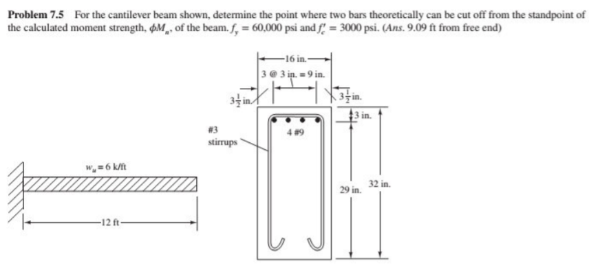 Problem 7.5 For the cantilever beam shown, determine the point where two bars theoretically can be cut off from the standpoint of
the calculated moment strength, pM of the beam. f, = 60,000 psi and f = 3000 psi. (Ans. 9.09 ft from free end)
-16 in.-
3 @ 3 in. = 9 in.
34 in/
3 in.
#3
4 #9
stirrups
w,= 6 k/ft
32 in.
29 in.
-12 ft-
