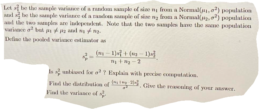 Let s be the sample variance of a random sample of size n1 fron a Normal(41,o²) population
and s, be the sample variance of a random sample of size 12 from a Nornal(µ2,0²) population
and the two samples are independent. Note that the two samples have the same population
variance o² but µi # j12 and n1 # 12.
Define the pooled variance estimator as
(n1 – 1)sỉ + (n12 – 1)s3
T1 + n2 - 2
--
Is s? unbiased for o2 ? Explain with precisc computation.
Find the distribution of ºP. Give the reasoning of your answer.
Find the variance of s.
