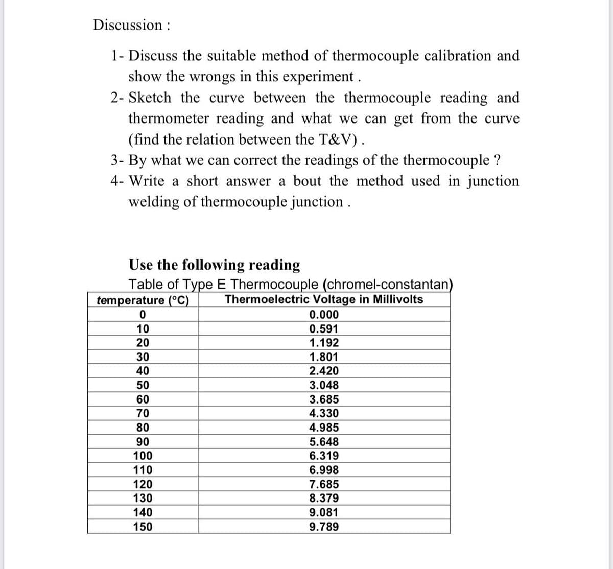 Discussion :
1- Discuss the suitable method of thermocouple calibration and
show the wrongs in this experiment .
2- Sketch the curve between the thermocouple reading and
thermometer reading and what we can get from the curve
(find the relation between the T&V).
3- By what we can correct the readings of the thermocouple ?
4- Write a short answer a bout the method used in junction
welding of thermocouple junction .
Use the following reading
Table of Type E Thermocouple (chromel-constantan)
temperature (°C)
Thermoelectric Voltage in Millivolts
0.000
10
0.591
20
1.192
30
1.801
40
2.420
50
3.048
60
3.685
70
4.330
80
4.985
5.648
6.319
90
100
110
6.998
120
7.685
130
8.379
9.081
9.789
140
150
