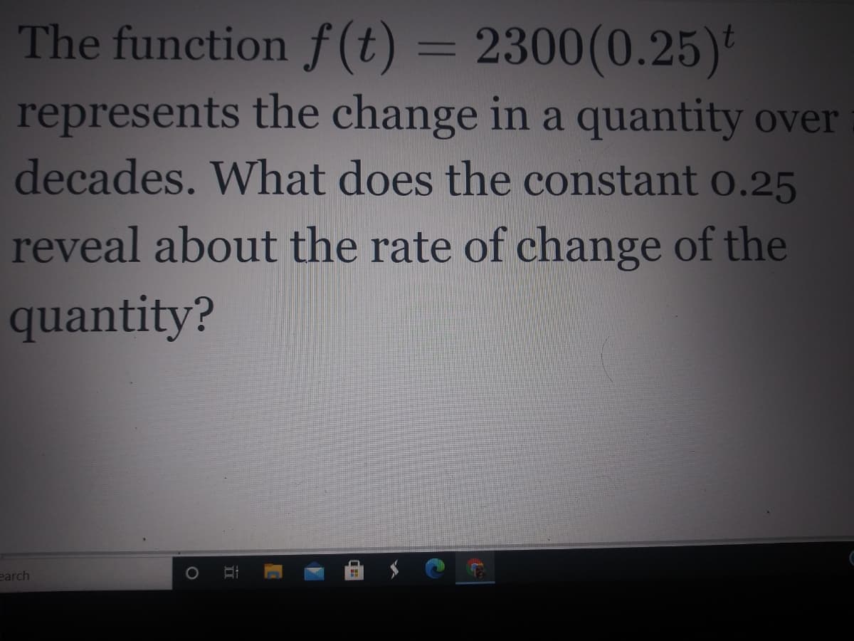 The function f (t) = 2300(0.25)*
represents the change in a quantity over
decades. What does the constant o.25
reveal about the rate of change of the
quantity?
earch

