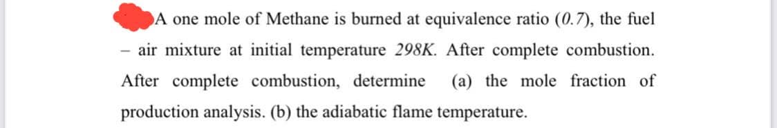 A one mole of Methane is burned at equivalence ratio (0.7), the fuel
air mixture at initial temperature 298K. After complete combustion.
After complete combustion, determine (a) the mole fraction of
production analysis. (b) the adiabatic flame temperature.