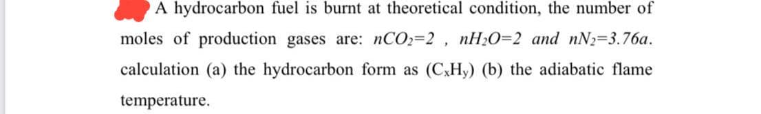 A hydrocarbon fuel is burnt at theoretical condition, the number of
moles of production gases are: nCO2-2, nH₂O=2 and nN2-3.76a.
calculation (a) the hydrocarbon form as (CxHy) (b) the adiabatic flame
temperature.