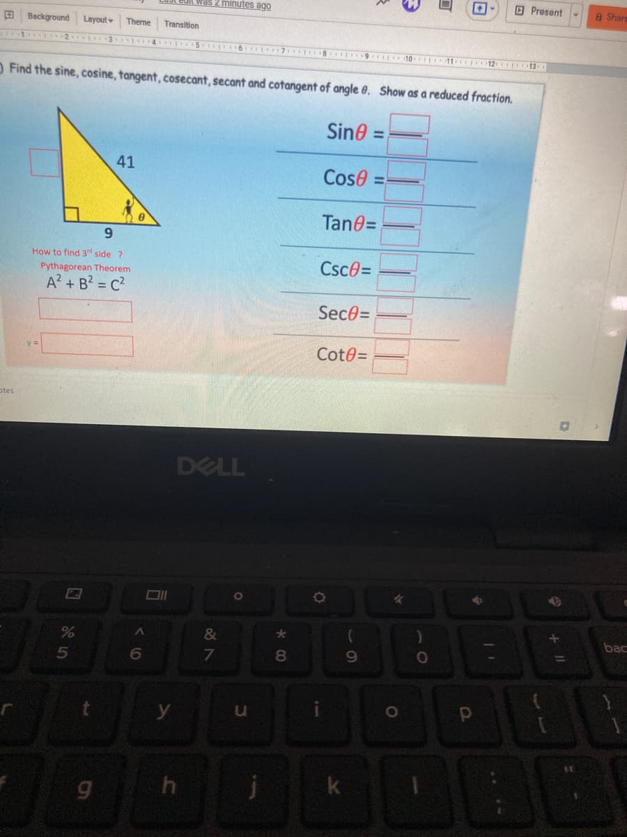 Ledit was 2 minutes ago
O Present
A Shar
Background
Layout
Theme
Transition
T12 13
OFind the sine, cosine, tangent, cosecant, secant and cotangent of angle 0. Show as a reduced fraction.
Sine =
%3D
41
Cose
Tan0=
9.
How to find 3d side ?
Pythagorean Theorem
Csce=
A? + B2 = c?
SeceD
Cot0=
otes
DELL
&
bac
6
8.
y
k
