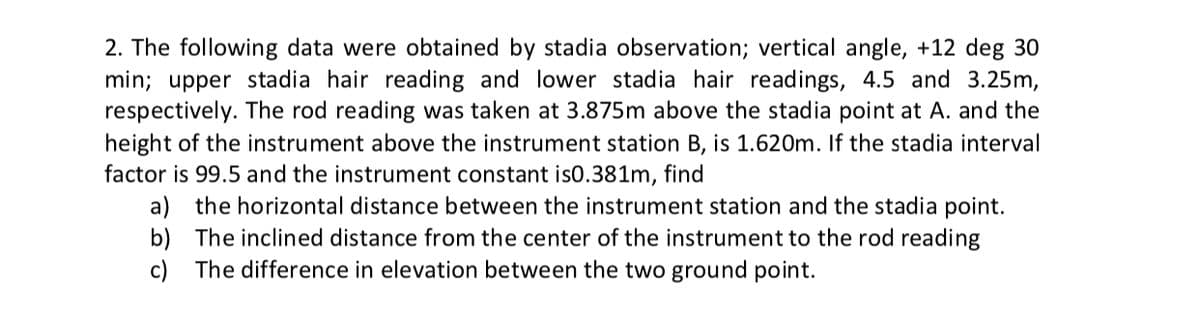 2. The following data were obtained by stadia observation; vertical angle, +12 deg 30
min; upper stadia hair reading and lower stadia hair readings, 4.5 and 3.25m,
respectively. The rod reading was taken at 3.875m above the stadia point at A. and the
height of the instrument above the instrument station B, is 1.620m. If the stadia interval
factor is 99.5 and the instrument constant is0.381m, find
a) the horizontal distance between the instrument station and the stadia point.
b) The inclined distance from the center of the instrument to the rod reading
c) The difference in elevation between the two ground point.
