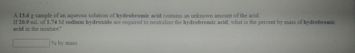 A 13.6 g sample of an aqueous solution of hydrobromic acid contains an unknown amount of the acid.
If 20.9 mL of 1.74 M sodium hydroxide are required to neutralize the hydrobromic acid, what is the percent by mass of hydrobromic
acid in the mixture?
% by mass
