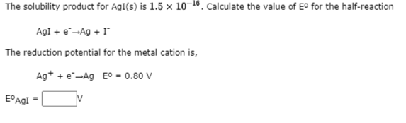 The solubility product for AgI(s) is 1.5 × 10-16. Calculate the value of E° for the half-reaction
AgI + e--Ag + I
The reduction potential for the metal cation is,
Ag+ + e-Ag E0 = 0.80 V
E°AGI
