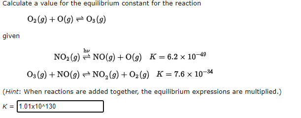 Calculate a value for the equilibrium constant for the reaction
02 (9) + 0(g) = 03(9)
given
hv
NO2 (9) = NO(g) + O(g) K= 6.2 × 10–49
03 (9) + NO(9) NO,(g)+ O2(g) K = 7.6 x 10-34
(Hint: When reactions are added together, the equilibrium expressions are multiplied.)
K = |1.01x10^130
