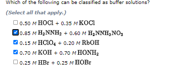 Which of the following can be classified as buffer solutions?
(Select all that apply.)
0.50 м НОСI + 0.35 м КОСТ
D0.85 M H,NNH2 + 0.60 M H,NNH3NO3
0.15 M HCI04 + o.20 M RBOH
В о.70 м КОН + 0.70 м НONH
Do.25 м НВr + 0.25 м НОВr
