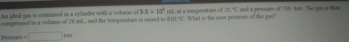 An įdeal gas is contained in a cylinder with a volume of 5.5 x 10 mL at a temperature of 20.°C and a pressure of 700. torr. The gas is then
compressed to a volume of 28 mL, and the temperature is raised to 810.°C. What is the new pressure of the gas?
Pressure
torr
%3D
