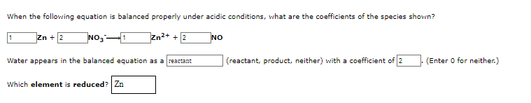When the following equation is balanced properly under acidic conditions, what are the coefficients of the species shown?
Zn + 2
Zn2+ + 2
NO
Water appears in the balanced equation as a reactant
(reactant, product, neither) with a coefficient of 2
(Enter O for neither.)
Which element is reduced? Zn
