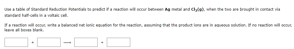 Use a table of Standard Reduction Potentials to predict if a reaction will occur between Ag metal and Cl2(g), when the two are brought in contact via
standard half-cells in a voltaic cell.
If a reaction will occur, write a balanced net ionic equation for the reaction, assuming that the product ions are in aqueous solution. If no reaction will occr,
leave all boxes blank.
