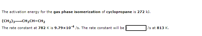 The activation energy for the gas phase isomerization of cyclopropane is 272 k).
(CH2)3-CH3CH=CH2
The rate constant at 782 K is 9.79x104 /s. The rate constant will be
/s at 813 K.
