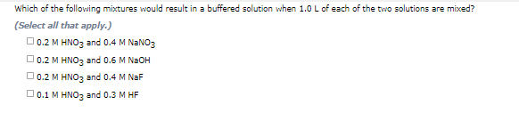 Which of the following mixtures would result in a buffered solution when 1.0 L of each of the two solutions are mixed?
(Select all that apply.)
O0.2 M HNO3 and 0.4 M NANO3
O0.2 M HNO3 and 0.6 M N2OH
O 0.2 M HNO3 and 0.4 M NaF
O 0.1 M HNO3 and 0.3 M HF
