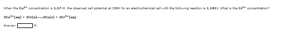 When the Cu²2+ concentration is 1.17 M, the observed cell potential at 298K for an electrochemical cell with the following reaction is 1.141V. What is the Cr+ concentration?
3Cu2+(aq) + 2Cr(s)-3Cu(s) + 2Cr3+(aq)
Answer:
M

