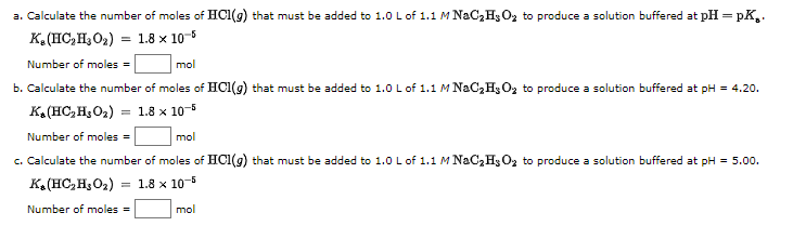 a. Calculate the number of moles of HCI(g) that must be added to 1.0 L of 1.1 M NaC,H3O2 to produce a solution buffered at pH = pK,.
K. (HC,H3O2)
= 1.8 x 10-6
Number of moles =
mol
b. Calculate the number of moles of HCI(g) that must be added to 1.0 Lof 1.1 M NaC,H3 O, to produce a solution buffered at pH = 4.20.
KA(HC,H;O2) = 1.8 x 10-5
Number of moles =
mol
c. Calculate the number of moles of HCI(g) that must be added to 1.0 L of 1.1 M NaC,H3O2 to produce a solution buffered at pH = 5.00.
K. (HC, H, O2)
= 1.8 x 10-5
Number of moles =
mol
