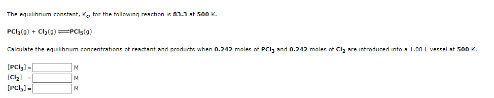 The equilibrium constant, K., for the following reaction is 83.3 at 500 K.
PCI3(g) + Cl2(9)=PCI5(g)
Calculate the equilibrium concentrations of reactant and products when 0.242 moles of PCI3 and 0.242 moles of Cl, are introduced into a 1.00 L vessel at 500 K.
[PCI3] =|
[Cl2] =
[PCI5] =
M
M
