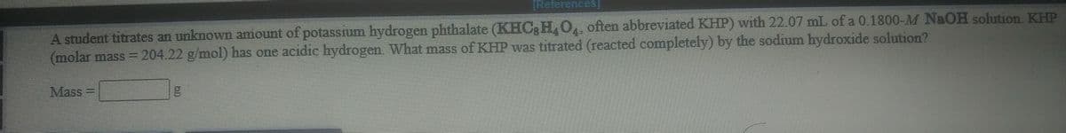 TReferences]
A student titrates an unknown amount of potassium hydrogen phthalate (KHCgH,O, often abbreviated KHP) with 22.07 mL of a 0.1800-M N&OH solution. KHP
(molar mass =
204.22 g/mol) has one acidic hydrogen. What mass of KHP was titrated (reacted completely) by the sodium hydroxide solution?
Mass
