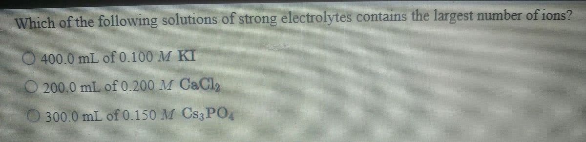 Which of the following solutions of strong electrolytes contains the largest number of ions?
400.0 mL of 0.100 M KI
O 200.0 mL of 0.200 M CACI,
O300.0 mL of 0.150 M Cs PO,
