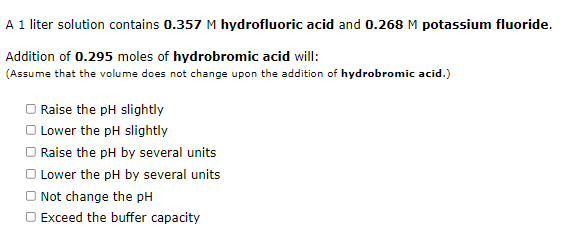 A 1 liter solution contains 0.357 M hydrofluoric acid and 0.268 M potassium fluoride.
Addition of 0.295 moles of hydrobromic acid will:
(Assume that the volume does not change upon the addition of hydrobromic acid.)
Raise the pH slightly
O Lower the pH slightly
Raise the pH by several units
O Lower the pH by several units
O Not change the pH
O Exceed the buffer capacity
