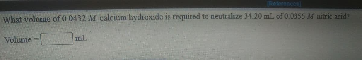 [References]
What volume of 0.0432 M calcium hydroxide is required to neutralize 34.20 mL of 0.0355 M nitric acid?
Volume =
mL
