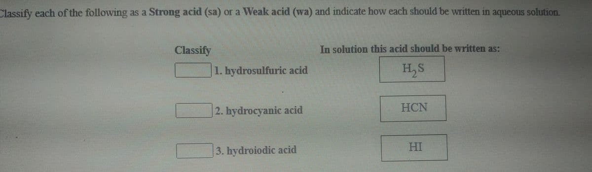 Classify each of the following as a Strong acid (sa) or a Weak acid (wa) and indicate how each should be written in aqueous solution.
Classify
In solution this acid should be written as:
1. hydrosulfuric acid
2. hydrocyanic acid
HCN
HI
3. hydroiodic acid
