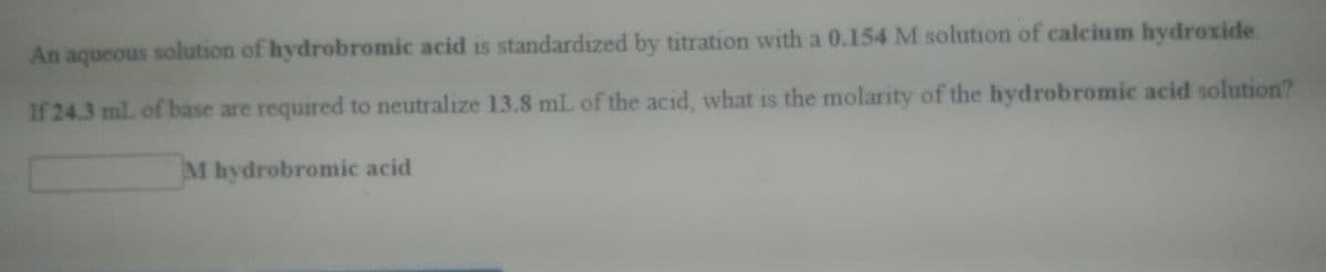 An aqueous solution of hydrobromic acid is standardized by titration with a 0.154 M solution of calcium hydroxide
If 24.3 ml. of base are required to neutralize 13.8 mL of the acid, what is the molarity of the hydrobromic acid solution?
M hydrobromic acid
